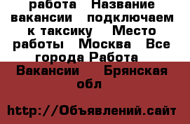 работа › Название вакансии ­ подключаем к таксику  › Место работы ­ Москва - Все города Работа » Вакансии   . Брянская обл.